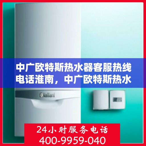 中广欧特斯热水器客服热线电话淮南，中广欧特斯热水器淮南客服热线电话及售后服务指南