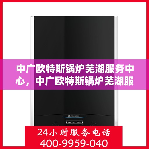 中广欧特斯锅炉芜湖服务中心，中广欧特斯锅炉芜湖服务中心，专业维修与优质服务并重