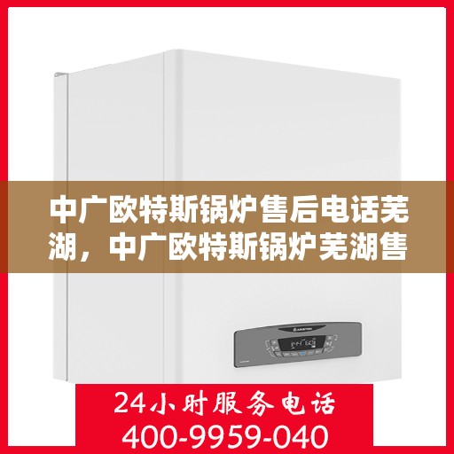 中广欧特斯锅炉售后电话芜湖，中广欧特斯锅炉芜湖售后支持热线及服务体系解析