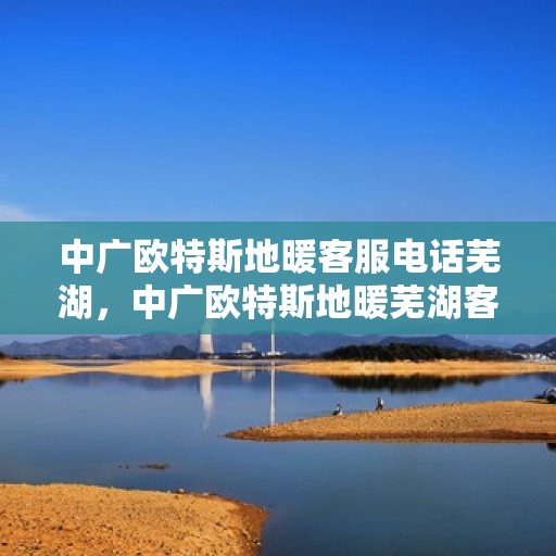 中广欧特斯地暖客服电话芜湖，中广欧特斯地暖芜湖客服热线及售后服务解析