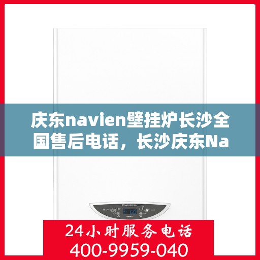 庆东navien壁挂炉长沙全国售后电话，长沙庆东Navien壁挂炉全国售后维修服务热线及常见问题解答指南