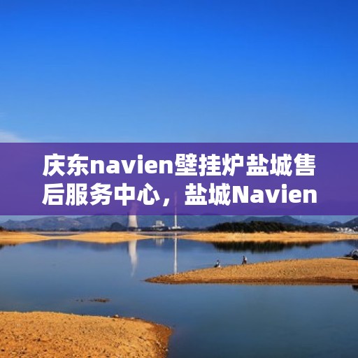 庆东navien壁挂炉盐城售后服务中心，盐城Navien壁挂炉售后服务中心，庆东品质，专业服务